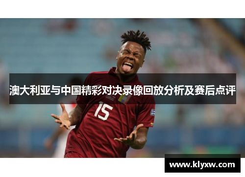 澳大利亚与中国精彩对决录像回放分析及赛后点评