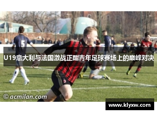 U19意大利与法国激战正酣青年足球赛场上的巅峰对决