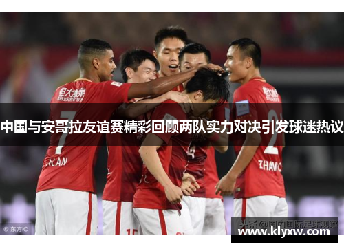 中国与安哥拉友谊赛精彩回顾两队实力对决引发球迷热议