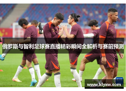 俄罗斯与智利足球赛直播精彩瞬间全解析与赛前预测