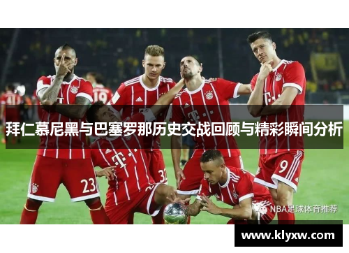 拜仁慕尼黑与巴塞罗那历史交战回顾与精彩瞬间分析